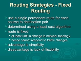 Routing Strategies - FixedRouting Strategies - Fixed
RoutingRouting
 use a single permanent route for eachuse a single permanent route for each
source to destination pairsource to destination pair
 determined using a least cost algorithmdetermined using a least cost algorithm
 route is fixedroute is fixed

at least until a change in network topologyat least until a change in network topology

hence cannot respond to traffic changeshence cannot respond to traffic changes
 advantage is simplicityadvantage is simplicity
 disadvantage is lack of flexibilitydisadvantage is lack of flexibility
 