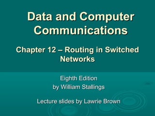Data and ComputerData and Computer
CommunicationsCommunications
Eighth EditionEighth Edition
by William Stallingsby William Stallings
Lecture slides by Lawrie BrownLecture slides by Lawrie Brown
Chapter 12 –Chapter 12 – Routing in SwitchedRouting in Switched
NetworksNetworks
 