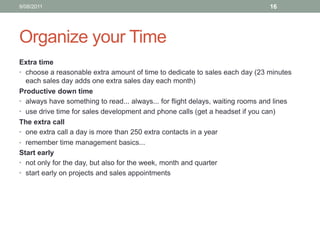 Organize your TimeExtra time choose a reasonable extra amount of time to dedicate to sales each day (23 minutes each sales day adds one extra sales day each month)Productive down time always have something to read... always... for flight delays, waiting rooms and linesuse drive time for sales development and phone calls (get a headset if you can)The extra call one extra call a day is more than 250 extra contacts in a yearremember time management basics...Start early not only for the day, but also for the week, month and quarterstart early on projects and sales appointments10/08/1116