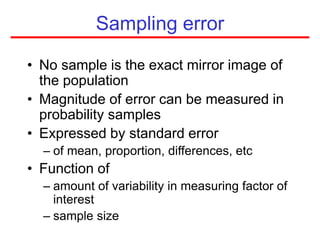 Sampling error
• No sample is the exact mirror image of
the population
• Magnitude of error can be measured in
probability samples
• Expressed by standard error
– of mean, proportion, differences, etc
• Function of
– amount of variability in measuring factor of
interest
– sample size
 