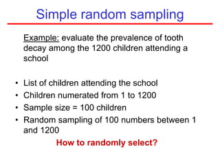 Example: evaluate the prevalence of tooth
decay among the 1200 children attending a
school
• List of children attending the school
• Children numerated from 1 to 1200
• Sample size = 100 children
• Random sampling of 100 numbers between 1
and 1200
How to randomly select?
Simple random sampling
 