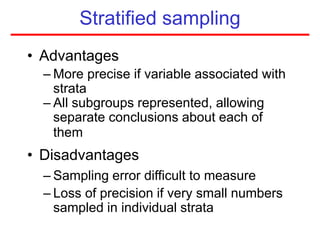 Stratified sampling
• Advantages
– More precise if variable associated with
strata
– All subgroups represented, allowing
separate conclusions about each of
them
• Disadvantages
– Sampling error difficult to measure
– Loss of precision if very small numbers
sampled in individual strata
 