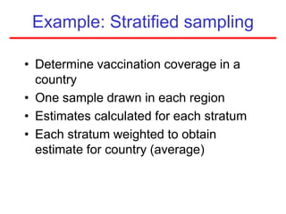 Example: Stratified sampling
• Determine vaccination coverage in a
country
• One sample drawn in each region
• Estimates calculated for each stratum
• Each stratum weighted to obtain
estimate for country (average)
 