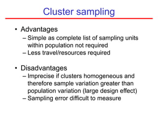 Cluster sampling
• Advantages
– Simple as complete list of sampling units
within population not required
– Less travel/resources required
• Disadvantages
– Imprecise if clusters homogeneous and
therefore sample variation greater than
population variation (large design effect)
– Sampling error difficult to measure
 
