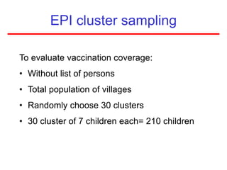 EPI cluster sampling
To evaluate vaccination coverage:
• Without list of persons
• Total population of villages
• Randomly choose 30 clusters
• 30 cluster of 7 children each= 210 children
 