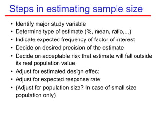 Steps in estimating sample size
• Identify major study variable
• Determine type of estimate (%, mean, ratio,...)
• Indicate expected frequency of factor of interest
• Decide on desired precision of the estimate
• Decide on acceptable risk that estimate will fall outside
its real population value
• Adjust for estimated design effect
• Adjust for expected response rate
• (Adjust for population size? In case of small size
population only)
 