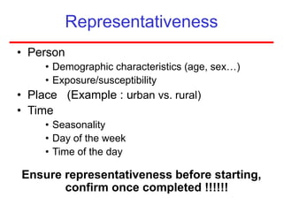 Representativeness
• Person
• Demographic characteristics (age, sex…)
• Exposure/susceptibility
• Place (Example : urban vs. rural)
• Time
• Seasonality
• Day of the week
• Time of the day
Ensure representativeness before starting,
confirm once completed !!!!!!
 