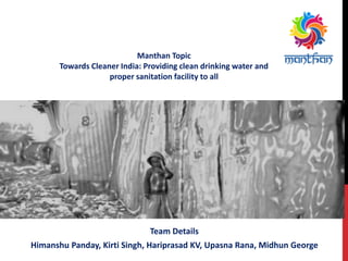 Team Details
Himanshu Panday, Kirti Singh, Hariprasad KV, Upasna Rana, Midhun George
Manthan Topic
Towards Cleaner India: Providing clean drinking water and
proper sanitation facility to all
 