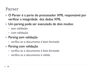 Parser
10
}  O Parser é a parte do processador XML responsável por
verificar a integridade dos dados XML
}  Um parsing pode ser executado de dois modos:
}  sem validação
}  com validação.
}  Parsing sem validação
}  verifica se o documento é bem formado
}  Parsing com validação
}  verifica se o documento é bem formado
}  verifica se o documento é válido
 