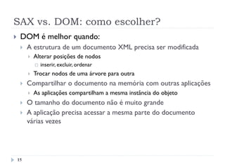 SAX vs. DOM: como escolher?
}  DOM é melhor quando:
}  A estrutura de um documento XML precisa ser modificada
}  Alterar posições de nodos
¨  inserir, excluir, ordenar
}  Trocar nodos de uma árvore para outra
}  Compartilhar o documento na memória com outras aplicações
}  As aplicações compartilham a mesma instância do objeto
}  O tamanho do documento não é muito grande
}  A aplicação precisa acessar a mesma parte do documento
várias vezes
15
 
