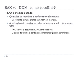 SAX vs. DOM: como escolher?
16
}  SAX é melhor quando:
}  Questões de memória e performance são críticas
}  Documento é muito grande para ficar em memória
}  A aplicação não precisa reconhecer a estrutura do documento
XML
}  SAX "varre" o documento XML uma única vez
}  O status de "qual é o contexto no momento" precisa ser mantido
 