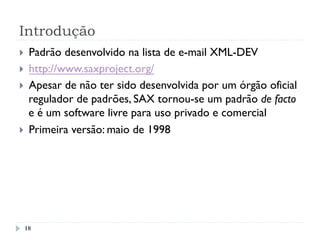 Introdução
}  Padrão desenvolvido na lista de e-mail XML-DEV
}  http://www.saxproject.org/
}  Apesar de não ter sido desenvolvida por um órgão oficial
regulador de padrões, SAX tornou-se um padrão de facto
e é um software livre para uso privado e comercial
}  Primeira versão: maio de 1998
18
 