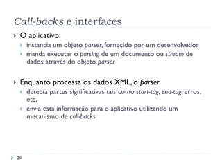 Call-backs e interfaces
}  O aplicativo
}  instancia um objeto parser, fornecido por um desenvolvedor
}  manda executar o parsing de um documento ou stream de
dados através do objeto parser
}  Enquanto processa os dados XML, o parser
}  detecta partes significativas tais como start-tag, end-tag, erros,
etc,
}  envia esta informação para o aplicativo utilizando um
mecanismo de call-backs
20
 