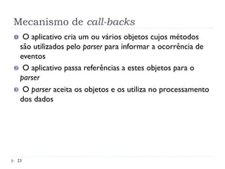 Mecanismo de call-backs
Œ  O aplicativo cria um ou vários objetos cujos métodos
são utilizados pelo parser para informar a ocorrência de
eventos
  O aplicativo passa referências a estes objetos para o
parser
Ž  O parser aceita os objetos e os utiliza no processamento
dos dados
23
 