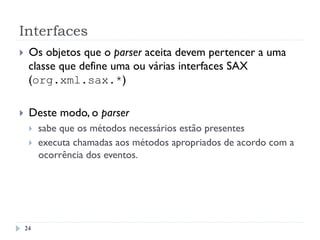 Interfaces
}  Os objetos que o parser aceita devem pertencer a uma
classe que define uma ou várias interfaces SAX
(org.xml.sax.*)
}  Deste modo, o parser
}  sabe que os métodos necessários estão presentes
}  executa chamadas aos métodos apropriados de acordo com a
ocorrência dos eventos.
24
 