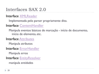 Interfaces SAX 2.0
25
Interface XMLReader
Implementada pelo parser propriamente dito.
Interface ContentHandler
Manipula eventos básicos de marcação - início de documento,
início de elemento, etc.
Interface Attributes
Manipula atributos
Interface ErrorHandler
Manipula erros
Interface EntityResolver
manipula entidades
 