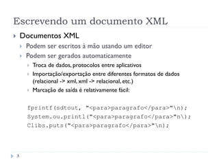 Escrevendo um documento XML
3
}  Documentos XML
}  Podem ser escritos à mão usando um editor
}  Podem ser gerados automaticamente
}  Troca de dados, protocolos entre aplicativos
}  Importação/exportação entre diferentes formatos de dados
(relacional -> xml, xml -> relacional, etc.)
}  Marcação de saída é relativamente fácil:
fprintf(sdtout, "<para>paragrafo</para>"n);
System.ou.printl("<para>paragrafo</para>"n);
Clibs.puts("<para>paragrafo</para>"n);
 