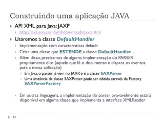 Construindo uma aplicação JAVA
}  API XML para Java: JAXP
}  http://java.sun.com/xml/downloads/jaxp.html
}  Usaremos a classe DefaultHandler
}  Implementação com características default
}  Criar uma classe que ESTENDE a classe DafaultHandler…
}  Além disso, precisamos de alguma implementação do PARSER
propriamente dito (aquele que lê o documento e dispara os eventos
para a nossa aplicação)
}  Em Java, o parser já vem no JAXP, e é a classe SAXParser
}  Uma instância da classe SAXParser pode ser obtida através da Factory
SAXParserFactory
}  Em outras linguagens, a implementação do parser provavelmente estará
disponível em alguma classe que implementa a interface XMLReader
33
 