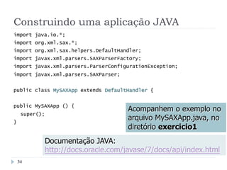 Construindo uma aplicação JAVA
import java.io.*;
import org.xml.sax.*;
import org.xml.sax.helpers.DefaultHandler;
import javax.xml.parsers.SAXParserFactory;
import javax.xml.parsers.ParserConfigurationException;
import javax.xml.parsers.SAXParser;
public class MySAXApp extends DefaultHandler {
public MySAXApp () {
super();
}
Acompanhem o exemplo no
arquivo MySAXApp.java, no
diretório exercicio1
Documentação JAVA:
http://docs.oracle.com/javase/7/docs/api/index.html
34
 