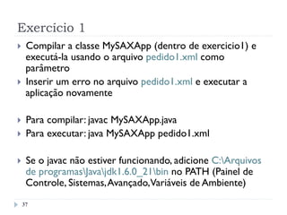 Exercício 1
37
}  Compilar a classe MySAXApp (dentro de exercicio1) e
executá-la usando o arquivo pedido1.xml como
parâmetro
}  Inserir um erro no arquivo pedido1.xml e executar a
aplicação novamente
}  Para compilar: javac MySAXApp.java
}  Para executar: java MySAXApp pedido1.xml
}  Se o javac não estiver funcionando, adicione C:Arquivos
de programasJavajdk1.6.0_21bin no PATH (Painel de
Controle, Sistemas,Avançado,Variáveis de Ambiente)
 