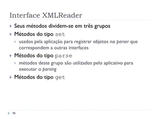 Interface XMLReader
}  Seus métodos dividem-se em três grupos
}  Métodos do tipo set
}  usados pela aplicação para registrar objetos no parser que
correspondem a outras interfaces
}  Métodos do tipo parse
}  métodos deste grupo são utilizados pelo aplicativo para
executar o parsing
}  Métodos do tipo get
38
 