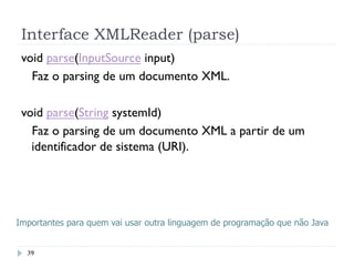 Interface XMLReader (parse)
39
void parse(InputSource input)
Faz o parsing de um documento XML. 
void parse(String systemId)
Faz o parsing de um documento XML a partir de um
identificador de sistema (URI). 
Importantes para quem vai usar outra linguagem de programação que não Java
 