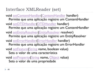 Interface XMLReader (set)
40
void setContentHandler(ContentHandler handler)
Permite que uma aplicação registre um ContentHandler
void setDTDHandler(DTDHandler handler)
Permite que uma aplicação registre um ContentHandler
void setEntityResolver(EntityResolver resolver)
Permite que uma aplicação registre um EntityResolver
void setErrorHandler(ErrorHandler handler)
Permite que uma aplicação registre um ErrorHandler
void setFeature(String name, boolean value)
Seta o valor de uma característica
void setProperty(String name, Object value)
Seta o valor de uma propriedade
 