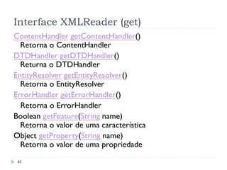 Interface XMLReader (get)
41
ContentHandler getContentHandler()
Retorna o ContentHandler
DTDHandler getDTDHandler()
Returna o DTDHandler
EntityResolver getEntityResolver()
Retorna o EntityResolver
ErrorHandler getErrorHandler()
Retorna o ErrorHandler
Boolean getFeature(String name)
Retorna o valor de uma característica
Object getProperty(String name)
Retorna o valor de uma propriedade
 