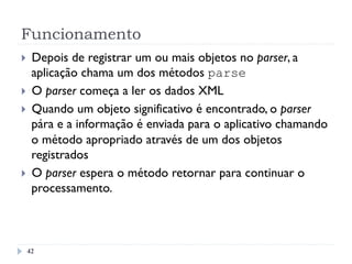 Funcionamento
}  Depois de registrar um ou mais objetos no parser, a
aplicação chama um dos métodos parse
}  O parser começa a ler os dados XML
}  Quando um objeto significativo é encontrado, o parser
pára e a informação é enviada para o aplicativo chamando
o método apropriado através de um dos objetos
registrados
}  O parser espera o método retornar para continuar o
processamento.
42
 