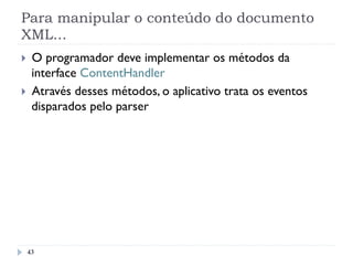 Para manipular o conteúdo do documento
XML...
43
}  O programador deve implementar os métodos da
interface ContentHandler
}  Através desses métodos, o aplicativo trata os eventos
disparados pelo parser
 