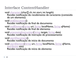 Interface ContentHandler
44
void characters(char[] ch, int start, int length)
Recebe notificação do recebimento de caracteres (conteúdo
de um elemento) 
void endDocument()
Recebe notificação de final de documento 
void endElement(String uri, String localName, String qName)
Recebe notificação de final de elemento 
void processingInstruction(String target, String data)
Recebe notificação de instrução de processamento
void startDocument()
Recebe notificação de início de documento
void startElement(String uri, String localName, String qName,
Attributes atts)
Recebe notificação de início de elemento
 