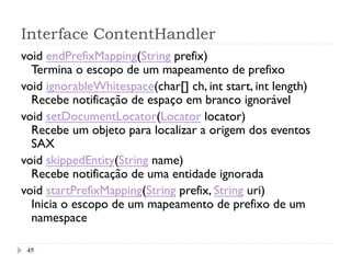 Interface ContentHandler
45
void endPrefixMapping(String prefix)
Termina o escopo de um mapeamento de prefixo
void ignorableWhitespace(char[] ch, int start, int length)
Recebe notificação de espaço em branco ignorável
void setDocumentLocator(Locator locator)
Recebe um objeto para localizar a origem dos eventos
SAX
void skippedEntity(String name)
Recebe notificação de uma entidade ignorada
void startPrefixMapping(String prefix, String uri)
Inicia o escopo de um mapeamento de prefixo de um
namespace 
 
