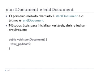 startDocument e endDocument
47
}  O primeiro método chamado é startDocument e o
último é endDocument
}  Métodos úteis para inicializar variáveis, abrir e fechar
arquivos, etc
public void startDocument() {
total_pedido=0;
}
 