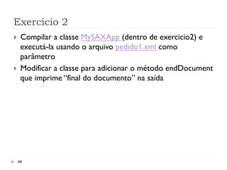 Exercício 2
48
}  Compilar a classe MySAXApp (dentro de exercicio2) e
executá-la usando o arquivo pedido1.xml como
parâmetro
}  Modificar a classe para adicionar o método endDocument
que imprime “final do documento” na saída
 