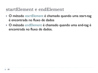 startElement e endElement
49
}  O método startElement é chamado quando uma start-tag
é encontrada no fluxo de dados
}  O método endElement é chamado quando uma end-tag é
encontrada no fluxo de dados.
 