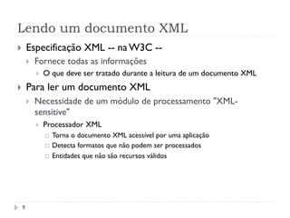 Lendo um documento XML
5
}  Especificação XML -- na W3C --
}  Fornece todas as informações
}  O que deve ser tratado durante a leitura de um documento XML
}  Para ler um documento XML
}  Necessidade de um módulo de processamento "XML-
sensitive"
}  Processador XML
¨  Torna o documento XML acessível por uma aplicação
¨  Detecta formatos que não podem ser processados
¨  Entidades que não são recursos válidos
 