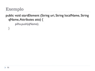 Exemplo
51
public void startElement (String uri, String localName, String
qName,Attributes atts) {
pilha.push(qName);
}
 