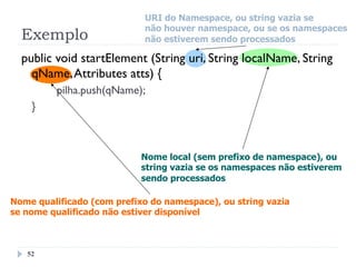 public void startElement (String uri, String localName, String
qName,Attributes atts) {
pilha.push(qName);
}
Exemplo
52
URI do Namespace, ou string vazia se
não houver namespace, ou se os namespaces
não estiverem sendo processados
Nome local (sem prefixo de namespace), ou
string vazia se os namespaces não estiverem
sendo processados
Nome qualificado (com prefixo do namespace), ou string vazia
se nome qualificado não estiver disponível
 
