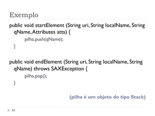 Exemplo
53
public void startElement (String uri, String localName, String
qName,Attributes atts) {
pilha.push(qName);
}
public void endElement (String uri, String localName, String
qName) throws SAXException {
pilha.pop();
}
(pilha é um objeto do tipo Stack)
 