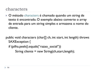 characters
54
}  O método characters é chamado quando um string de
texto é encontrado. O exemplo abaixo converte o array
de entrada para um string simples e armazena o nome do
cliente.
public void characters (char[] ch, int start, int length) throws
SAXException {
if (pilha.peek().equals(“razao_social”))
String cliente = new String(ch,start,length);
 