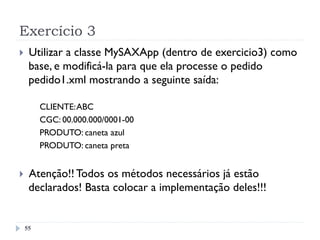 Exercício 3
55
}  Utilizar a classe MySAXApp (dentro de exercicio3) como
base, e modificá-la para que ela processe o pedido
pedido1.xml mostrando a seguinte saída:
CLIENTE:ABC
CGC: 00.000.000/0001-00
PRODUTO: caneta azul
PRODUTO: caneta preta
}  Atenção!! Todos os métodos necessários já estão
declarados! Basta colocar a implementação deles!!!
 