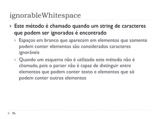 ignorableWhitespace
56
}  Este método é chamado quando um string de caracteres
que podem ser ignorados é encontrado
}  Espaços em branco que aparecem em elementos que somente
podem conter elementos são considerados caracteres
ignoráveis
}  Quando um esquema não é utilizado este método não é
chamado, pois o parser não é capaz de distinguir entre
elementos que podem conter texto e elementos que só
podem conter outros elementos
 