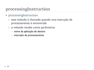 processingInstruction
57
}  processingInstruction
}  este método é chamado quando uma instrução de
processamento é encontrada
}  o método recebe como parâmetros
}  nome da aplicação de destino
}  instrução de processamento
 
