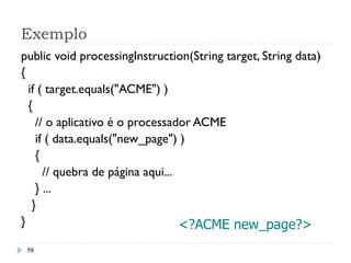 Exemplo
58
public void processingInstruction(String target, String data)
{
if ( target.equals("ACME") )
{
// o aplicativo é o processador ACME
if ( data.equals("new_page") )
{
// quebra de página aqui...
} ...
}
} <?ACME new_page?>
 