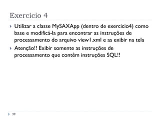 Exercício 4
59
}  Utilizar a classe MySAXApp (dentro de exercicio4) como
base e modificá-la para encontrar as instruções de
processamento do arquivo view1.xml e as exibir na tela
}  Atenção!! Exibir somente as instruções de
processamento que contêm instruções SQL!!
 