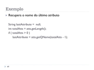 Exemplo
65
}  Recupera o nome do último atributo
String lastAttribute = null;
int totalAtts = atts.getLength();
if ( totalAtts > 0 )
lastAttribute = atts.getQName(totalAtts - 1);
 