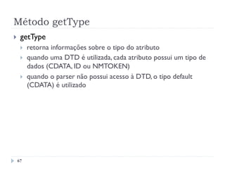 Método getType
67
}  getType
}  retorna informações sobre o tipo do atributo
}  quando uma DTD é utilizada, cada atributo possui um tipo de
dados (CDATA, ID ou NMTOKEN)
}  quando o parser não possui acesso à DTD, o tipo default
(CDATA) é utilizado
 