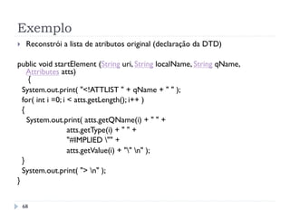 Exemplo
68
}  Reconstrói a lista de atributos original (declaração da DTD)
public void startElement (String uri, String localName, String qName,
Attributes atts)
{
System.out.print( "<!ATTLIST " + qName + " " );
for( int i =0; i < atts.getLength(); i++ )
{
System.out.print( atts.getQName(i) + " " +
atts.getType(i) + " " +
"#IMPLIED "" +
atts.getValue(i) + "" n" );
}
System.out.print( "> n" );
}
 