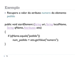 Exemplo
70
}  Recupera o valor do atributo numero do elemento
pedido
public void startElement (String uri, String localName,
String qName,Attributes atts)
{
if (qName.equals("pedido"))
num_pedido = atts.getValue("numero");
}
 