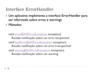 Interface ErrorHandler
72
}  Um aplicativo implementa a interface ErrorHandler para
ser informado sobre erros e warnings
}  Métodos:
void error(SAXParseException exception)
Recebe notificação sobre um erro recuperável
void fatalError(SAXParseException exception)
Recebe notificação sobre um erro irrecuperável
void warning(SAXParseException exception)
Recebe notificação sobre um warning
 